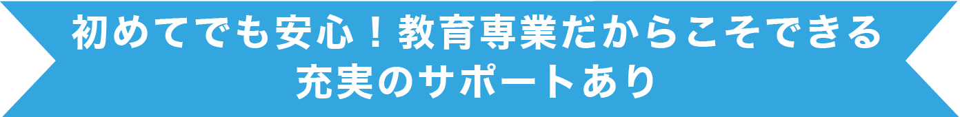 初めてでも安心！教育専業だからこそできる充実のサポートあり